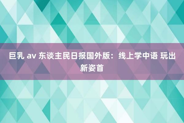 巨乳 av 东谈主民日报国外版：线上学中语 玩出新姿首