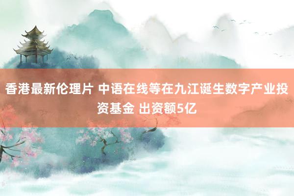 香港最新伦理片 中语在线等在九江诞生数字产业投资基金 出资额5亿