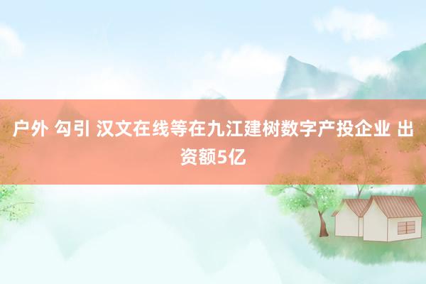 户外 勾引 汉文在线等在九江建树数字产投企业 出资额5亿