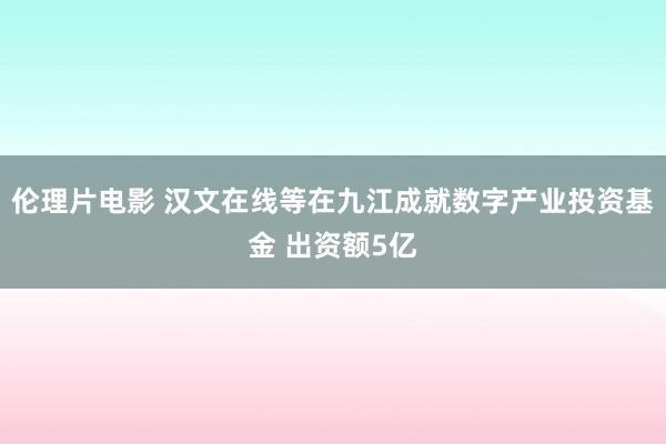 伦理片电影 汉文在线等在九江成就数字产业投资基金 出资额5亿