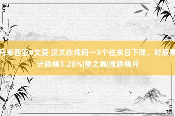 马来西亚#文爱 汉文在线同一3个往来日下降，时辰累计跌幅3.28%|童之磊|涨跌幅月