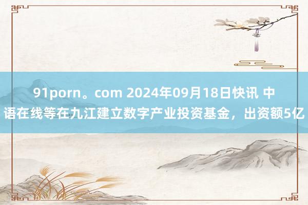 91porn。com 2024年09月18日快讯 中语在线等在九江建立数字产业投资基金，出资额5亿