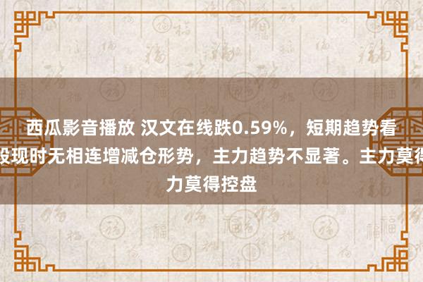 西瓜影音播放 汉文在线跌0.59%，短期趋势看，该股现时无相连增减仓形势，主力趋势不显著。主力莫得控盘