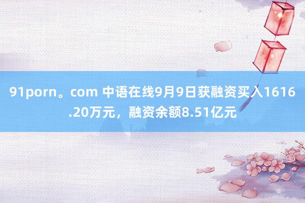 91porn。com 中语在线9月9日获融资买入1616.20万元，融资余额8.51亿元