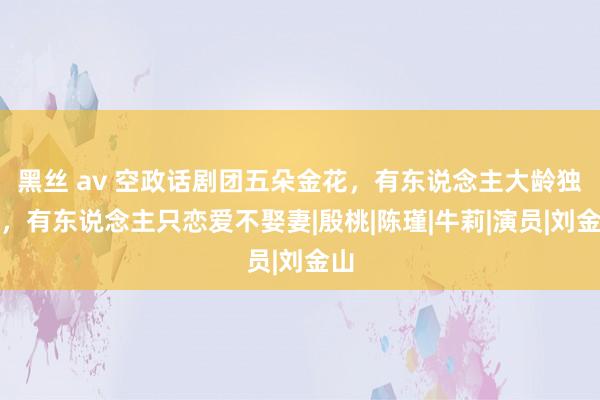 黑丝 av 空政话剧团五朵金花，有东说念主大龄独身，有东说念主只恋爱不娶妻|殷桃