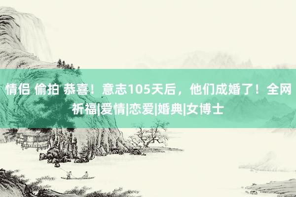 情侣 偷拍 恭喜！意志105天后，他们成婚了！全网祈福|爱情|恋爱|婚典|女博士