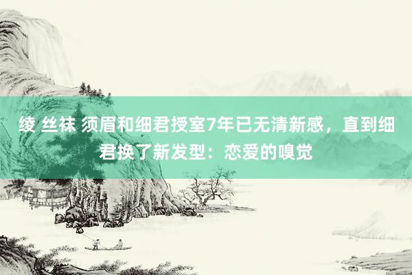 绫 丝袜 须眉和细君授室7年已无清新感，直到细君换了新发型：恋爱的嗅觉