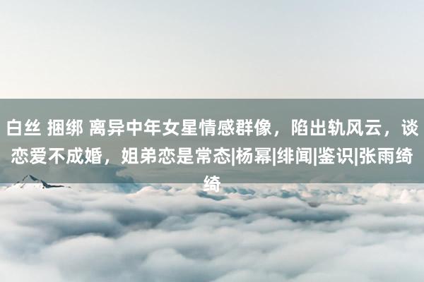 白丝 捆绑 离异中年女星情感群像，陷出轨风云，谈恋爱不成婚，姐弟恋是常态|杨幂|