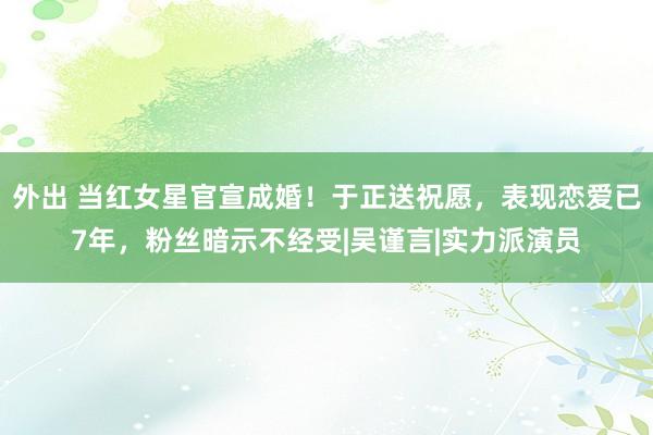 外出 当红女星官宣成婚！于正送祝愿，表现恋爱已7年，粉丝暗示不经受|吴谨言|实力派演员