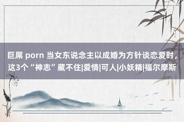 巨屌 porn 当女东说念主以成婚为方针谈恋爱时，这3个“神志”藏不住|爱情|可