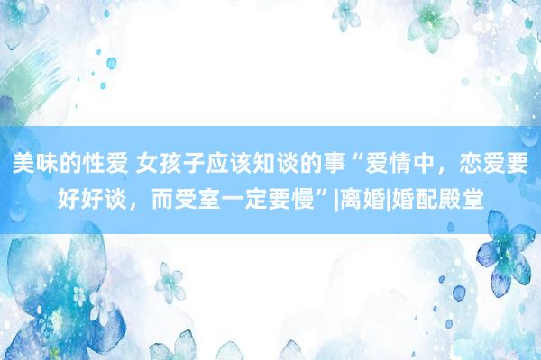 美味的性爱 女孩子应该知谈的事“爱情中，恋爱要好好谈，而受室一定要慢”|离婚|婚