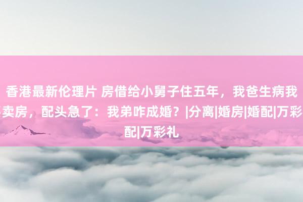 香港最新伦理片 房借给小舅子住五年，我爸生病我要卖房，配头急了：我弟咋成婚？|分