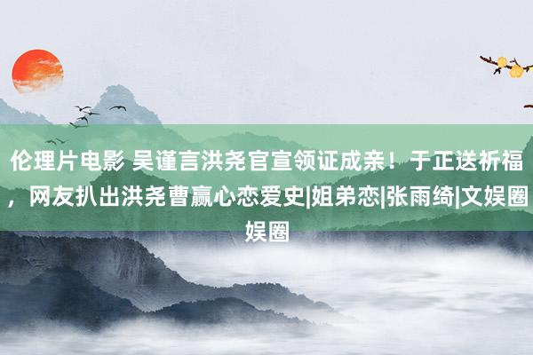 伦理片电影 吴谨言洪尧官宣领证成亲！于正送祈福，网友扒出洪尧曹赢心恋爱史|姐弟恋|张雨绮|文娱圈