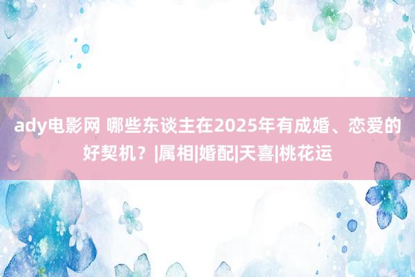 ady电影网 哪些东谈主在2025年有成婚、恋爱的好契机？|属相|婚配|天喜|桃