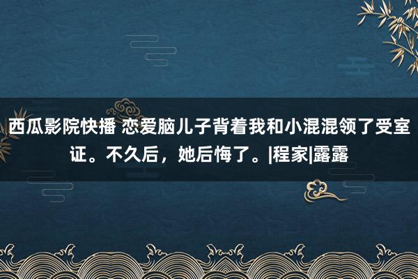 西瓜影院快播 恋爱脑儿子背着我和小混混领了受室证。不久后，她后悔了。|程家|露露