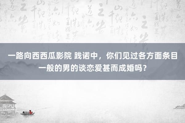 一路向西西瓜影院 践诺中，你们见过各方面条目一般的男的谈恋爱甚而成婚吗？