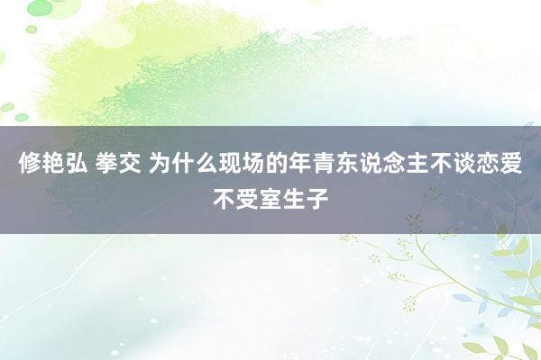 修艳弘 拳交 为什么现场的年青东说念主不谈恋爱不受室生子