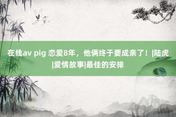 在线av pig 恋爱8年，他俩终于要成亲了！|陆虎|爱情故事|最佳的安排