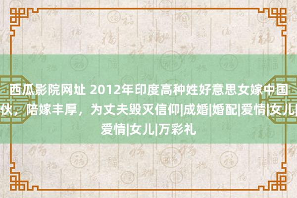 西瓜影院网址 2012年印度高种姓好意思女嫁中国农村小伙，陪嫁丰厚，为丈夫毁灭信