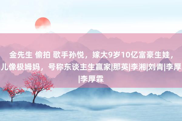 金先生 偷拍 歌手孙悦，嫁大9岁10亿富豪生娃，男儿像极姆妈，号称东谈主生赢家|那英|李湘|刘青|李厚霖