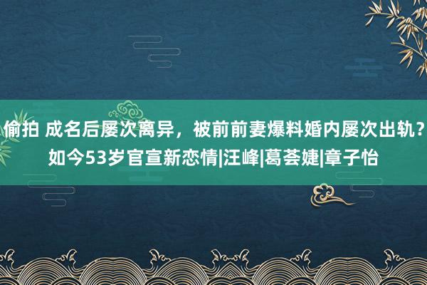 偷拍 成名后屡次离异，被前前妻爆料婚内屡次出轨？如今53岁官宣新恋情|汪峰|葛荟