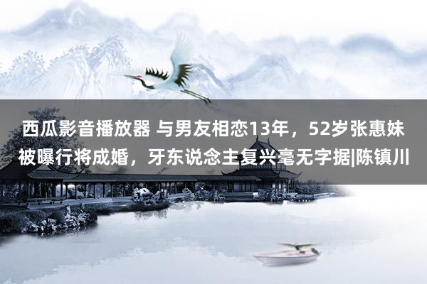 西瓜影音播放器 与男友相恋13年，52岁张惠妹被曝行将成婚，牙东说念主复兴毫无字