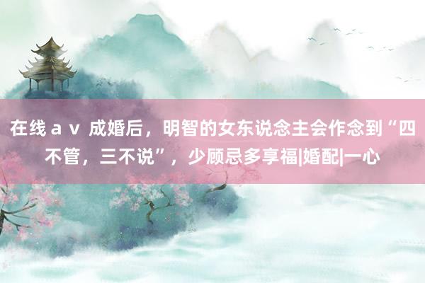 在线ａｖ 成婚后，明智的女东说念主会作念到“四不管，三不说”，少顾忌多享福|婚配