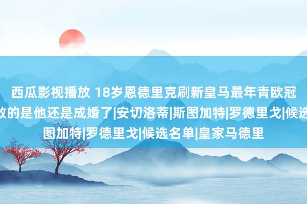 西瓜影视播放 18岁恩德里克刷新皇马最年青欧冠进球记载，更勇敢的是他还是成婚了|