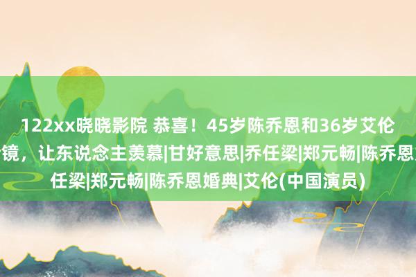 122xx晓晓影院 恭喜！45岁陈乔恩和36岁艾伦大婚，伴郎伴娘团抢镜，让东说念主羡慕|甘好意思|乔任梁|郑元畅|陈乔恩婚典|艾伦(中国演员)